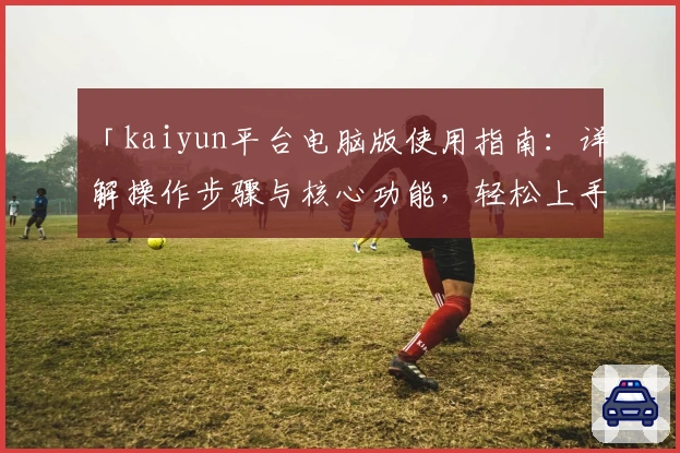 「kaiyun平台电脑版使用指南：详解操作步骤与核心功能，轻松上手体验新用户最关心的细节」