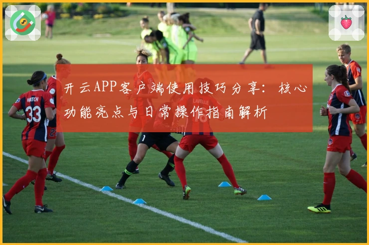 开云APP客户端使用技巧分享：核心功能亮点与日常操作指南解析